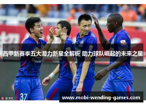 西甲新赛季五大潜力新星全解析 助力球队崛起的未来之星 西甲新赛季五大潜力新星全解析 助力球队崛起的未来之星